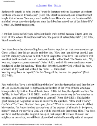 Essential Christianity

<- Previous First Next ->

Scripture is careful to point out that "there is therefore now no judgment unto death
for those who are in Christ Jesus" (Rom 8:1, literal translation), and Christ Himself
taught that whoever "hears my word and believes Him who sent me has eternal life
and shall never come into judgment unto death but has passed out of death into life"
(John 5:24, literal translation).
Here then is real security and salvation that is truly eternal because it rests upon the
word of One who is Himself eternal "after the power of indissoluble life" (Heb 7:16,
literal translation).
Lest there be a misunderstanding here, we hasten to point out that one cannot accept
Christ with all that this act entails and then say, "Now that I am forever saved, I can
sin with impunity and never be lost." Christ taught that if we love Him our love will
manifest itself in obedience and conformity to the will of God. The Savior said, "If ye
love me, keep my commandments" (John 14:15), and all His commandments were
condensed under the heading, "Thou shalt love the Lord thy God with all thy heart,
and with all thy soul, and with all thy mind. . . . Thou shalt
love thy neighbour as thyself." On this "hang all the law and the prophets" (Matt
22:37-40).
Paul writes that "love is the fulfilling of the law" (not its destruction) and that the law
of God is established and its righteousness fulfilled in the lives of those who have
been justified by faith in Jesus Christ (Rom 13:10). All law, the Apostle teaches, "is
fulfilled in love" (Rom 13:10 NEB), and all commandments may be "summed up in
one rule, you shall love your neighbor as yourself' (Rom 13:9 NEB). This led the
great theologian Augustine to state in answer to the question, "How shall we obey
God's law?" – "Love God and do as you please." What he meant was clear to all but
his enemies, for Augustine had grasped one of the greatest of all truths in Scripture,
namely, that, if we truly love God, we will do those things that please Him. True love,
as Christ and the apostles taught it, was just that simple. If we love Him and our
neighbor as ourselves, we will both please God and deal honorably with all en apart
http://67.15.42.48/~bible/theology/books/wm/ec/ec31.html (1 of 3) [02/06/2004 11:14:08 p.m.]

 