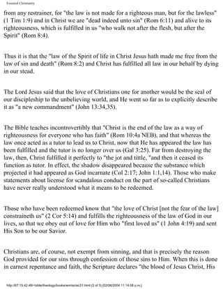 Essential Christianity

from any restrainer, for "the law is not made for a righteous man, but for the lawless"
(1 Tim 1:9) and in Christ we are "dead indeed unto sin" (Rom 6:11) and alive to its
righteousness, which is fulfilled in us "who walk not after the flesh, but after the
Spirit" (Rom 8:4).
Thus it is that the "law of the Spirit of life in Christ Jesus hath made me free from the
law of sin and death" (Rom 8:2) and Christ has fulfilled all law in our behalf by dying
in our stead.
The Lord Jesus said that the love of Christians one for another would be the seal of
our discipleship to the unbelieving world, and He went so far as to explicitly describe
it as "a new commandment" (John 13:34,35).
The Bible teaches incontrovertibly that "Christ is the end of the law as a way of
righteousness for everyone who has faith" (Rom 10:4a NEB), and that whereas the
law once acted as a tutor to lead us to Christ, now that He has appeared the law has
been fulfilled and the tutor is no longer over us (Gal 3:25). Far from destroying the
law, then, Christ fulfilled it perfectly to "the jot and tittle, "and then it ceased its
function as tutor. In effect, the shadow disappeared because the substance which
projected it had appeared as God incarnate (Col 2:17; John 1:1,14). Those who make
statements about license for scandalous conduct on the part of so-called Christians
have never really understood what it means to be redeemed.
Those who have been redeemed know that "the love of Christ [not the fear of the law]
constraineth us" (2 Cor 5:14) and fulfills the righteousness of the law of God in our
lives, so that we obey out of love for Him who "first loved us" (1 John 4:19) and sent
His Son to be our Savior.
Christians are, of course, not exempt from sinning, and that is precisely the reason
God provided for our sins through confession of those sins to Him. When this is done
in earnest repentance and faith, the Scripture declares "the blood of Jesus Christ, His
http://67.15.42.48/~bible/theology/books/wm/ec/ec31.html (2 of 3) [02/06/2004 11:14:08 p.m.]

 