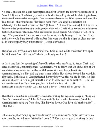 Essential Christianity

<- Previous First Next ->

No true Christian can claim redemption in Christ through the new birth from above (1
Peter 1:23) but still habitually practice or be dominated by sin while claiming to have
been saved never to be lost again. One has never been saved if he speaks and acts like
this, for, as John reminds us, "he that is born from God does not practice sin
habitually, for his seed remains in him" (1 John 3:9, literal translation). Let it never be
forgotten that profession of a saving experience with Christ does not necessarily mean
that one has been redeemed. John cautions us about pseudo-Christians, of whom he
says, "They went out from our company but never really belonged to us, for if they
had, they would have stayed with us, but they went out that it might be clear that not
all in our company truly belong to it" (1 John 2:19 NEB).
The apostle of love, as John has sometimes been called, could more than live up to
the nickname "son of thunder" which our Lord gave him !
In this same Epistle, speaking of false Christians who professed to know Christ and
acted otherwise, John thundered: "And hereby we do know that we know him, if we
keep his commandments. He that saith I know him, and keepeth not his
commandments, is a liar, and the truth is not in him. But whoso keepeth his word, in
him verily is the love of God perfected: hereby know we that we are in him. He that
saith he abideth in him ought himself also so to walk even as he walked. . . . Let us
not love in word, neither in tongue; but in deed and in truth. . . . He
that loveth not knoweth not God; for God is love" (1 John 2:3-6; 3:18; 4:8).
That there would be no possibility of misinterpreting his repeated usage of "keeping
Christ's commandments," John defines carefully for us what he means, "And this
commandment have we from him, That he who loveth God love his brother also" (1
John 4:21).
John's concept of "keeping commandments" is the same as Paul's; he introduces no
new thought, as he himself stated in 1 John 2:7. Once again, grace working through
http://67.15.42.48/~bible/theology/books/wm/ec/ec32.html (1 of 3) [02/06/2004 11:14:10 p.m.]

 