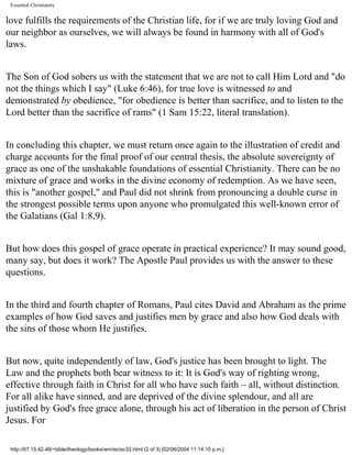 Essential Christianity

love fulfills the requirements of the Christian life, for if we are truly loving God and
our neighbor as ourselves, we will always be found in harmony with all of God's
laws.
The Son of God sobers us with the statement that we are not to call Him Lord and "do
not the things which I say" (Luke 6:46), for true love is witnessed to and
demonstrated by obedience, "for obedience is better than sacrifice, and to listen to the
Lord better than the sacrifice of rams" (1 Sam 15:22, literal translation).
In concluding this chapter, we must return once again to the illustration of credit and
charge accounts for the final proof of our central thesis, the absolute sovereignty of
grace as one of the unshakable foundations of essential Christianity. There can be no
mixture of grace and works in the divine economy of redemption. As we have seen,
this is "another gospel," and Paul did not shrink from pronouncing a double curse in
the strongest possible terms upon anyone who promulgated this well-known error of
the Galatians (Gal 1:8,9).
But how does this gospel of grace operate in practical experience? It may sound good,
many say, but does it work? The Apostle Paul provides us with the answer to these
questions.
In the third and fourth chapter of Romans, Paul cites David and Abraham as the prime
examples of how God saves and justifies men by grace and also how God deals with
the sins of those whom He justifies.
But now, quite independently of law, God's justice has been brought to light. The
Law and the prophets both bear witness to it: It is God's way of righting wrong,
effective through faith in Christ for all who have such faith – all, without distinction.
For all alike have sinned, and are deprived of the divine splendour, and all are
justified by God's free grace alone, through his act of liberation in the person of Christ
Jesus. For
http://67.15.42.48/~bible/theology/books/wm/ec/ec32.html (2 of 3) [02/06/2004 11:14:10 p.m.]

 