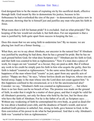 Essential Christianity

<- Previous First Next ->

God designed him to be the means of expiating sin by his sacrificial death, effective
through faith. God meant by this to demonstrate his justice, because in his
forbearance he had overlooked the sins of the past – to demonstrate his justice now in
the present, showing that he is himself just and justifies any man who puts his faith in
Jesus.
What room then is left for human pride? It is excluded. And on what principle? The
keeping of the law would not exclude it, but faith does. For our argument is that a
man is justified by faith quite apart from success in keeping the law. . . .
Does this mean that we are using faith to undermine law? By no means: we are
placing law itself on a firmer footing. . . .
What then, are we to say about Abraham, our ancestor in the natural line? If Abraham
was justified by anything he had done, then he has a ground for pride. But he has no
such ground before God; for what does Scripture say? "Abraham put his faith in God,
and that faith was counted to him as righteousness." Now if a man does a piece of
work, his wages are not "counted" as a favour; they are paid as debt. But if without
any work to his credit he simply puts his faith in him who acquits the guilty, then his
faith is indeed "counted as righteousness." In the same sense David speaks of the
happiness of the man whom God "counts" as just, apart from any specific acts of
justice: "Happy are they," he says, "whose lawless deeds are forgiven, whose sins are
buried away; happy is the man whose sins the Lord does not count against him." Is
this happiness confined to the circumcised, or is it for the uncircumcised also?
Consider: we say, "Abraham's faith was counted as righteousness"; . . . but where
there is no law there can be no breach of law. The promise was made on the ground
of faith, in order that it might be a matter of sheer grace, and that it might be valid for
all Abraham's posterity, not only for those who hold by the law, but for those also
who have the faith of Abraham. For he is the father of us all, as Scripture says: . . .
Without any weakening of faith he contemplated his own body, as good as dead (for
he was about a hundred years old), and the deadness of Sarah's womb, and never
doubted God's promise in unbelief, but, strong in faith, gave honour to God, in the
firm conviction of his power to do what he had promised. And that is why Abraham's
faith was "counted to him as righteousness."
http://67.15.42.48/~bible/theology/books/wm/ec/ec33.html (1 of 3) [02/06/2004 11:14:12 p.m.]

 