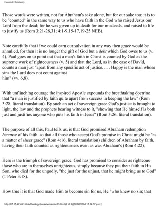 Essential Christianity

Those words were written, not for Abraham's sake alone, but for our sake too: it is to
be "counted" in the same way to us who have faith in the God who raised Jesus our
Lord from the dead; for he was given up to death for our misdeeds, and raised to life
to justify us (Rom 3:21-28,31; 4:1-9,15-17,19-25 NEB).
Note carefully that if we could earn our salvation in any way then grace would be
annulled, for then it is no longer the gift of God but a debt which God owes to us (v.
4). Paul goes on to point out that a man's faith in Christ is counted by God as the
supreme work of righteousness (v. 5) and that the Lord, as in the case of David,
counts a man just "apart from any specific act of justice. . . . Happy is the man whose
sins the Lord does not count against
him" (vv. 6,8).
With unflinching courage the inspired Apostle expounds the breathtaking doctrine
that "a man is justified by faith quite apart from success in keeping the law" (Rom
3:28, literal translation). By such an act of sovereign grace God's justice is brought to
light, the law and the prophets bearing witness to it, "showing that He himself is both
just and justifies anyone who puts his faith in Jesus" (Rom 3:26, literal translation).
The purpose of all this, Paul tells us, is that God promised Abraham redemption
because of his faith, so that all those who accept God's promise in Christ might be "as
a matter of sheer grace" (Rom 4:16, literal translation) children of Abraham by faith,
having their faith counted as righteousness even as was Abraham's (Rom 4:22).
Here is the triumph of sovereign grace. God has promised to consider as righteous
those who are in themselves unrighteous, simply because they put their faith in His
Son, who died for the ungodly, "the just for the unjust, that he might bring us to God"
(1 Peter 3:18).
How true it is that God made Him to become sin for us, He "who knew no sin; that
http://67.15.42.48/~bible/theology/books/wm/ec/ec33.html (2 of 3) [02/06/2004 11:14:12 p.m.]

 