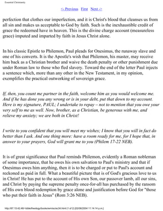 Essential Christianity

<- Previous First Next ->

perfection that clothes our imperfection, and it is Christ's blood that cleanses us from
all sin and makes us acceptable to God by faith. Such is the inexhaustible credit of
grace the redeemed have in heaven. This is the divine charge account (measureless
grace) imputed and imparted by faith in Jesus Christ alone.
In his classic Epistle to Philemon, Paul pleads for Onesimus, the runaway slave and
one of his converts. It is the Apostle's wish that Philemon, his master, may receive
him back as a Christian brother and waive the death penalty or other punishment due
under Roman law to those who fled slavery. Toward the end of the letter Paul injects
a sentence which, more than any other in the New Testament, in my opinion,
exemplifies the practical outworking of sovereign grace.
If, then, you count me partner in the faith, welcome him as you would welcome me.
And if he has done you any wrong or is in your debt, put that down to my account.
Here is my signature, PAUL; I undertake to repay – not to mention that you owe your
very self to me as well. Now, brother, as a Christian, be generous with me, and
relieve my anxiety; we are both in Christ!
I write to you confident that you will meet my wishes; I know that you will in fact do
better than I ask. And one thing more: have a room ready for me, for I hope that, in
answer to your prayers, God will grant me to you (Philem 17-22 NEB).
It is of great significance that Paul reminds Philemon, evidently a Roman nobleman
of some importance, that he owes his own salvation to Paul's ministry and that if
Onesimus owes him anything, then it is to be charged or put to Paul's account and
reckoned as paid in full. What a beautiful picture that is of God's gracious love to us
in Christ! He has put to the account of His own Son, our passover lamb, all our sins,
and Christ by paying the supreme penalty once-for-all has purchased by the ransom
of His own blood redemption by grace alone and justification before God for "those
who put their faith in Jesus" (Rom 3:26 NEB).
http://67.15.42.48/~bible/theology/books/wm/ec/ec34.html (1 of 2) [02/06/2004 11:14:14 p.m.]

 