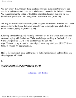 Essential Christianity

We may know, then, through these great and precious truths at in Christ we, like
Abraham and David of old, can stand whole and complete in the Father's presence.
We can cross over the bridge of doubt that spans the chasm of fear, and we can
indeed be at peace with God through our Lord Jesus Christ (Rom 5:1).
We may know with absolute certainty that the promises made to Abraham and David
are ours also by faith, and that Jesus was delivered to death for our misdeeds and
raised to life to justify us (Rom 4:23-25).
Knowing all these things, we can fully appreciate all the bills which human sin has
amassed, saying with Paul of old, "Who shall charge anything to God's elect? It is
Christ who justifies. . . ." It is no less than God the Son who
says, "Put that on my account – I have signed it with my own hand, JESUS" (Rom
8:33,34; Philem 19, free rendering).
Here is the triumph of grace and the fruit of faith; here is victory and freedom; here
alone is peace with God.

8
THE CHRISTIAN AND SPIRITUAL GIFTS
<- Previous First Next ->

http://67.15.42.48/~bible/theology/books/wm/ec/ec34.html (2 of 2) [02/06/2004 11:14:14 p.m.]

 