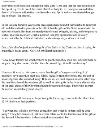 Essential Christianity

and varieties of operation concerning these gifts (v. 6), and that the manifestation of
the Spirit is given to profit the entire church or body (v. 7). Paul goes on to declare
that all of these manifestations are from the same Spirit and are manifested through
the one body (the church).
In the last one hundred years some theologians have found it fashionable to resurrect
old and discredited arguments to the effect that the gifts of the Spirit ceased with the
apostolic church. But from the standpoint of sound exegesis, history, and comparative
textual analysis in context , such a position is highly speculative and is totally
unwarranted by the Biblical, historical, and contemporary evidence at hand.
One of the chief objections to the gifts of the Spirit in the Christian church today, for
example, is based upon 1 Cor 13:8-10 (literal translation):
"Love never faileth: but whether there be prophecies, they shall fail; whether there be
tongues, they shall cease; whether there be knowledge, it shall vanish away."
However, if we take this verse to mean that the gift of tongues and the gift of
prophecy have ceased, it must also follow logically from the context that the gift of
knowledge has also vanished away! If this is so, we must explain in some other way
the manifestation of this obvious gift as well as other gifts in the lives and ministries
of the great giants of the Christian church throughout the ages. Those who attempt
this are on vulnerable ground indeed.
Some who would do away with spiritual gifts for our age contend further that 1 Cor
13:10 vindicates their position:
"But when that which is perfect is come, then that which is in part shall be done
away." These brethren insist that this verse refers not to the termination of the gifts at
the Second Advent (which is the classical interpretation) but

http://67.15.42.48/~bible/theology/books/wm/ec/ec35.html (2 of 3) [02/06/2004 11:14:15 p.m.]

 