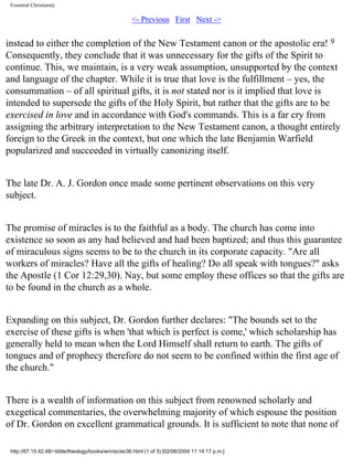 Essential Christianity

<- Previous First Next ->

instead to either the completion of the New Testament canon or the apostolic era! 9
Consequently, they conclude that it was unnecessary for the gifts of the Spirit to
continue. This, we maintain, is a very weak assumption, unsupported by the context
and language of the chapter. While it is true that love is the fulfillment – yes, the
consummation – of all spiritual gifts, it is not stated nor is it implied that love is
intended to supersede the gifts of the Holy Spirit, but rather that the gifts are to be
exercised in love and in accordance with God's commands. This is a far cry from
assigning the arbitrary interpretation to the New Testament canon, a thought entirely
foreign to the Greek in the context, but one which the late Benjamin Warfield
popularized and succeeded in virtually canonizing itself.
The late Dr. A. J. Gordon once made some pertinent observations on this very
subject.
The promise of miracles is to the faithful as a body. The church has come into
existence so soon as any had believed and had been baptized; and thus this guarantee
of miraculous signs seems to be to the church in its corporate capacity. "Are all
workers of miracles? Have all the gifts of healing? Do all speak with tongues?" asks
the Apostle (1 Cor 12:29,30). Nay, but some employ these offices so that the gifts are
to be found in the church as a whole.
Expanding on this subject, Dr. Gordon further declares: "The bounds set to the
exercise of these gifts is when 'that which is perfect is come,' which scholarship has
generally held to mean when the Lord Himself shall return to earth. The gifts of
tongues and of prophecy therefore do not seem to be confined within the first age of
the church."
There is a wealth of information on this subject from renowned scholarly and
exegetical commentaries, the overwhelming majority of which espouse the position
of Dr. Gordon on excellent grammatical grounds. It is sufficient to note that none of
http://67.15.42.48/~bible/theology/books/wm/ec/ec36.html (1 of 3) [02/06/2004 11:14:17 p.m.]

 