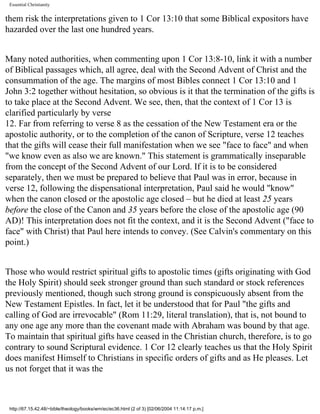 Essential Christianity

them risk the interpretations given to 1 Cor 13:10 that some Biblical expositors have
hazarded over the last one hundred years.
Many noted authorities, when commenting upon 1 Cor 13:8-10, link it with a number
of Biblical passages which, all agree, deal with the Second Advent of Christ and the
consummation of the age. The margins of most Bibles connect 1 Cor 13:10 and 1
John 3:2 together without hesitation, so obvious is it that the termination of the gifts is
to take place at the Second Advent. We see, then, that the context of 1 Cor 13 is
clarified particularly by verse
12. Far from referring to verse 8 as the cessation of the New Testament era or the
apostolic authority, or to the completion of the canon of Scripture, verse 12 teaches
that the gifts will cease their full manifestation when we see "face to face" and when
"we know even as also we are known." This statement is grammatically inseparable
from the concept of the Second Advent of our Lord. If it is to be considered
separately, then we must be prepared to believe that Paul was in error, because in
verse 12, following the dispensational interpretation, Paul said he would "know"
when the canon closed or the apostolic age closed – but he died at least 25 years
before the close of the Canon and 35 years before the close of the apostolic age (90
AD)! This interpretation does not fit the context, and it is the Second Advent ("face to
face" with Christ) that Paul here intends to convey. (See Calvin's commentary on this
point.)
Those who would restrict spiritual gifts to apostolic times (gifts originating with God
the Holy Spirit) should seek stronger ground than such standard or stock references
previously mentioned, though such strong ground is conspicuously absent from the
New Testament Epistles. In fact, let it be understood that for Paul "the gifts and
calling of God are irrevocable" (Rom 11:29, literal translation), that is, not bound to
any one age any more than the covenant made with Abraham was bound by that age.
To maintain that spiritual gifts have ceased in the Christian church, therefore, is to go
contrary to sound Scriptural evidence. 1 Cor 12 clearly teaches us that the Holy Spirit
does manifest Himself to Christians in specific orders of gifts and as He pleases. Let
us not forget that it was the

http://67.15.42.48/~bible/theology/books/wm/ec/ec36.html (2 of 3) [02/06/2004 11:14:17 p.m.]

 