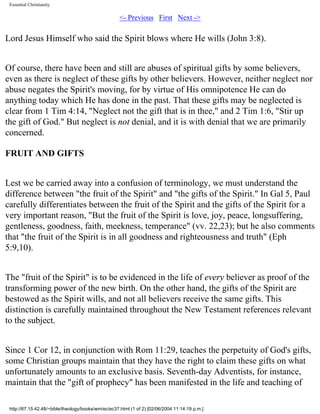 Essential Christianity

<- Previous First Next ->

Lord Jesus Himself who said the Spirit blows where He wills (John 3:8).
Of course, there have been and still are abuses of spiritual gifts by some believers,
even as there is neglect of these gifts by other believers. However, neither neglect nor
abuse negates the Spirit's moving, for by virtue of His omnipotence He can do
anything today which He has done in the past. That these gifts may be neglected is
clear from 1 Tim 4:14, "Neglect not the gift that is in thee," and 2 Tim 1:6, "Stir up
the gift of God." But neglect is not denial, and it is with denial that we are primarily
concerned.
FRUIT AND GIFTS
Lest we be carried away into a confusion of terminology, we must understand the
difference between "the fruit of the Spirit" and "the gifts of the Spirit." In Gal 5, Paul
carefully differentiates between the fruit of the Spirit and the gifts of the Spirit for a
very important reason, "But the fruit of the Spirit is love, joy, peace, longsuffering,
gentleness, goodness, faith, meekness, temperance" (vv. 22,23); but he also comments
that "the fruit of the Spirit is in all goodness and righteousness and truth" (Eph
5:9,10).
The "fruit of the Spirit" is to be evidenced in the life of every believer as proof of the
transforming power of the new birth. On the other hand, the gifts of the Spirit are
bestowed as the Spirit wills, and not all believers receive the same gifts. This
distinction is carefully maintained throughout the New Testament references relevant
to the subject.
Since 1 Cor 12, in conjunction with Rom 11:29, teaches the perpetuity of God's gifts,
some Christian groups maintain that they have the right to claim these gifts on what
unfortunately amounts to an exclusive basis. Seventh-day Adventists, for instance,
maintain that the "gift of prophecy" has been manifested in the life and teaching of
http://67.15.42.48/~bible/theology/books/wm/ec/ec37.html (1 of 2) [02/06/2004 11:14:19 p.m.]

 