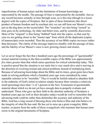 Essential Christianity

<- Previous First Next ->

imperfections of human nature and the limitations of human knowledge are
represented by the needle. The passage of time is represented by the turntable. Just as
any record becomes scratchy in time through wear, so is this true (though in a lesser
degree) with the copies of Scripture. But in spite of these limitations (the direct
product of human freedom and its resultant sin), we can still hear our Master's voice,
just as the dog does on the record label. The "scratches" are also being "erased" as
time goes on by archeology, by older and better texts, and by scientific discoveries.
More of the "original" is thus being "dubbed" back into the copies, so that year by
year we are getting closer to the "master tape" from which all the duplicates (copies
of manuscripts) were recorded. Thus the accuracy of our Bible copies increases rather
than decreases. The clarity of the message improves steadily with the passage of time,
and the fidelity of our Master's voice is now growing clearer and clearer.
Let us never forget the fact that a hundred years ago the percentage of "questionable"
textual material existing in the then-available copies of the Bible was approximately
five times greater than that which raises questions for critical scholarship today. This
is positive proof that the situation is not static but is very much alive and is moving in
the direction of resolving textual and critical problems instead of multiplying them.
Because of advancing knowledge about the Bible and its times, great gains have been
made in solving problems which a hundred years ago were considered by some
reputable scholars to be "insoluble." Thus it would be foolish indeed to abandon faith
in the authority of God's initial revelation simply because there remains a relatively
small percentage (less than 1/2 of 1 percent in the New Testament) of questionable
material about which we do not yet have enough data to properly evaluate and
understand. Those who gave up their faith in the absolute authority of Scripture a
hundred years ago (as well as their disciples today) would do well to remember that
advancing truth confirms rather than diminishes the accuracy and authority of the
Bible. God has a long record of blessing those who believe Him and who believe in
the integrity of what He has said. He has yet to raise up a great evangelist, Bible
teacher, or pastor from the ranks of those evangelicals who maintain that human error
exists in the original documents of Scripture.

http://67.15.42.48/~bible/theology/books/wm/ec/ec04.html (1 of 3) [02/06/2004 11:13:11 p.m.]

 