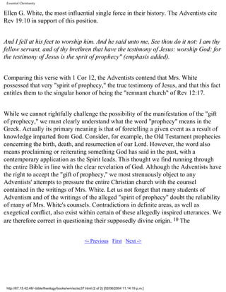 Essential Christianity

Ellen G. White, the most influential single force in their history. The Adventists cite
Rev 19:10 in support of this position.
And I fell at his feet to worship him. And he said unto me, See thou do it not: I am thy
fellow servant, and of thy brethren that have the testimony of Jesus: worship God: for
the testimony of Jesus is the sprit of prophecy" (emphasis added).
Comparing this verse with 1 Cor 12, the Adventists contend that Mrs. White
possessed that very "spirit of prophecy," the true testimony of Jesus, and that this fact
entitles them to the singular honor of being the "remnant church" of Rev 12:17.
While we cannot rightfully challenge the possibility of the manifestation of the "gift
of prophecy," we must clearly understand what the word "prophecy" means in the
Greek. Actually its primary meaning is that of foretelling a given event as a result of
knowledge imparted from God. Consider, for example, the Old Testament prophecies
concerning the birth, death, and resurrection of our Lord. However, the word also
means proclaiming or reiterating something God has said in the past, with a
contemporary application as the Spirit leads. This thought we find running through
the entire Bible in line with the clear revelation of God. Although the Adventists have
the right to accept the "gift of prophecy," we most strenuously object to any
Adventists' attempts to pressure the entire Christian church with the counsel
contained in the writings of Mrs. White. Let us not forget that many students of
Adventism and of the writings of the alleged "spirit of prophecy" doubt the reliability
of many of Mrs. White's counsels. Contradictions in definite areas, as well as
exegetical conflict, also exist within certain of these allegedly inspired utterances. We
are therefore correct in questioning their supposedly divine origin. 10 The
<- Previous First Next ->

http://67.15.42.48/~bible/theology/books/wm/ec/ec37.html (2 of 2) [02/06/2004 11:14:19 p.m.]

 