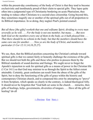 Essential Christianity

within the present-day constituency of the body of Christ is that they tend to become
exclusivistic and inordinately proud of their claim to special gifts. They lapse quite
often into a judgmental type of Christianity bordering on acute Pharisaism, thus
tending to reduce other Christians to a second-class citizenship. Going beyond this,
they sometimes magnify one or another of the spiritual gifts out of all proportion to
its Biblical importance. In so doing, they neglect Paul's pointed counsel:
But all these [the gifts] worketh that one and selfsame Spirit, dividing to every man
severally as he will. . . . For the body is not one member, but many. . . . But now
hath God set the members every one of them in the body, as it hath pleased him . . .
That there should be no schism in the body; but that the members should have the
same care one for another. . . . Now ye are the body of Christ, and members in
particular (1 Cor 12:11,14,18,25,27).
We see, then, that the Biblical position concerning the Christian's attitude toward
spiritual gifts is that we cannot fairly or honestly challenge the existence of the gifts.
But we should test both the gifts and those who profess to possess them by the
Biblical standards of sound doctrine and fruitage. We ought never to forget the
Apostle's injunction to seek for spiritual gifts as a means of power in the Christian life
(1 Cor 14:1) so that God may minister to us through the Spirit to the fullest extent
attainable. Certainly, great confusion can result from the abuse of the gifts of the
Spirit, but to deny the functioning of the gifts of grace within the historic and
contemporary Christian church, and to compound this error by attempting to "prove"
it from Scripture, which speaks so clearly to the contrary, is indeed theological folly.
It should never be forgotten that "God hath set some in the church . . . miracles, then
gifts of healings, helps, governments, diversities of tongues. . . . Have all the gifts of
healing? do all
<- Previous First Next ->

http://67.15.42.48/~bible/theology/books/wm/ec/ec38.html (2 of 2) [02/06/2004 11:14:29 p.m.]

 