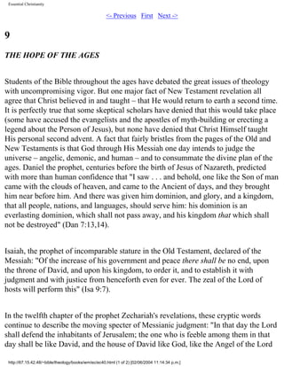 Essential Christianity

<- Previous First Next ->

9
THE HOPE OF THE AGES
Students of the Bible throughout the ages have debated the great issues of theology
with uncompromising vigor. But one major fact of New Testament revelation all
agree that Christ believed in and taught – that He would return to earth a second time.
It is perfectly true that some skeptical scholars have denied that this would take place
(some have accused the evangelists and the apostles of myth-building or erecting a
legend about the Person of Jesus), but none have denied that Christ Himself taught
His personal second advent. A fact that fairly bristles from the pages of the Old and
New Testaments is that God through His Messiah one day intends to judge the
universe – angelic, demonic, and human – and to consummate the divine plan of the
ages. Daniel the prophet, centuries before the birth of Jesus of Nazareth, predicted
with more than human confidence that "I saw . . . and behold, one like the Son of man
came with the clouds of heaven, and came to the Ancient of days, and they brought
him near before him. And there was given him dominion, and glory, and a kingdom,
that all people, nations, and languages, should serve him: his dominion is an
everlasting dominion, which shall not pass away, and his kingdom that which shall
not be destroyed" (Dan 7:13,14).
Isaiah, the prophet of incomparable stature in the Old Testament, declared of the
Messiah: "Of the increase of his government and peace there shall be no end, upon
the throne of David, and upon his kingdom, to order it, and to establish it with
judgment and with justice from henceforth even for ever. The zeal of the Lord of
hosts will perform this" (Isa 9:7).
In the twelfth chapter of the prophet Zechariah's revelations, these cryptic words
continue to describe the moving specter of Messianic judgment: "In that day the Lord
shall defend the inhabitants of Jerusalem; the one who is feeble among them in that
day shall be like David, and the house of David like God, like the Angel of the Lord
http://67.15.42.48/~bible/theology/books/wm/ec/ec40.html (1 of 2) [02/06/2004 11:14:34 p.m.]

 