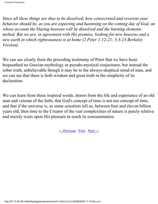 Essential Christianity

Since all these things are thus to be dissolved, how consecrated and reverent your
behavior should be, as you are expecting and hastening on the coming day of God, on
whose account the blazing heavens will be dissolved and the burning elements
melted. But we are, in agreement with His promise, looking for new heavens and a
new earth in which righteousness is at home (2 Peter 1:12-21; 3:3-13 Berkeley
Version).
We can see clearly from the preceding testimony of Peter that we have been
bequeathed no Grecian mythology or pseudo-mystical conjectures, but instead the
sober truth, unbelievable though it may be to the always-skeptical mind of man, and
we can see that there is both wisdom and great truth in the simplicity of its
declaration.
We can learn from these inspired words, drawn from the life and experience of an old
man and veteran of the faith, that God's concept of time is not our concept of time,
and that if the universe is, as some scientists tell us, between four and eleven billion
years old, then time to the Creator of the vast complexities of nature is purely relative
and merely waits upon His pleasure to reach its consummation.
<- Previous First Next ->

http://67.15.42.48/~bible/theology/books/wm/ec/ec41.html (2 of 2) [02/06/2004 11:14:36 p.m.]

 