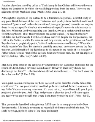 Essential Christianity

Another objection raised by critics of Christianity is that Christ said He would return
before the generation in which He was living perished from the earth. They cite the
accounts of both Mark and Luke (Mark 13:30; Luke 21:32).
Although this appears on the surface to be a formidable argument, a careful study of
any good Greek lexicon of the New Testament will quickly show that the Greek word
translated "generation" in the aforementioned passages ( genea ) can refer not only to
those living at a specific time but also to those of a specific race – in this instance to
the Jews. What our Lord was teaching was that the Jews as a nation would not pass
from the earth until all of His prophecies had come to pass. The record of history
validates our Lord's words. For the Jews have survived despite the Torquemadas, the
Hitlers, the Stalins, and the Eichmanns, and they remain, as the great historian Arnold
Toynbee has so graphically put it, "a fossil in the mainstream of history." When the
whole record of the New Testament is carefully analyzed, one cannot escape the fact
that our Lord Himself left the decision as to His return in the hands of His heavenly
Father when He said, "But of that day and hour knoweth no man, no, not the angels of
heaven, but my Father only" (Matt 24:36).
Men have erred through the centuries by attempting to set such days and hours for the
return of Christ, but all have met with disaster. However, their folly should not
discourage our faith! ". . . the foundation of God standeth sure. . . . The Lord knoweth
them that are his" (2 Tim 2:19).
With quiet, solemn confidence our Lord declared to His disciples shortly before His
crucifixion: "Let not your heart be troubled: ye believe in God, believe also in me. In
my Father's house are many mansions: if it were not so, I would have told you. I go to
prepare a place for you. And if I go and prepare a place for you, I will come again,
and receive you unto myself; that where I am, there ye may be also" (John 14:1-3).
This promise is described in its glorious fulfillment in so many places in the New
Testament that it is hardly necessary to record all of them to establish the fact. We
shall, however, mention some of the more prominent

http://67.15.42.48/~bible/theology/books/wm/ec/ec42.html (2 of 3) [02/06/2004 11:14:38 p.m.]

 