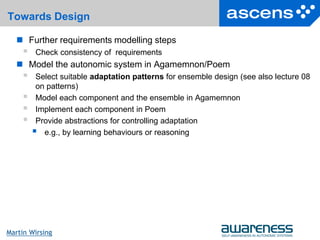 14Seite
Martin Wirsing
Towards Design
 Further requirements modelling steps
 Check consistency of requirements
 Model the autonomic system in Agamemnon/Poem
 Select suitable adaptation patterns for ensemble design (see also lecture 08
on patterns)
 Model each component and the ensemble in Agamemnon
 Implement each component in Poem
 Provide abstractions for controlling adaptation
 e.g., by learning behaviours or reasoning
 