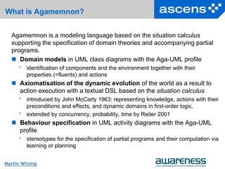 17Seite
Martin Wirsing
What is Agamemnon?
Agamemnon is a modeling language based on the situation calculus
supporting the specification of domain theories and accompanying partial
programs.
 Domain models in UML class diagrams with the Aga-UML profile
 identification of components and the environment together with their
properties (=fluents) and actions
 Axiomatisation of the dynamic evolution of the world as a result to
action execution with a textual DSL based on the situation calculus
 introduced by John McCarty 1963: representing knowledge, actions with their
preconditions and effects, and dynamic domains in first-order logic.
 extended by concurrency, probability, time by Reiter 2001
 Behaviour specification in UML activity diagrams with the Aga-UML
profile
 stereotypes for the specification of partial programs and their computation via
learning or planning
 