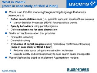 21Seite
Martin Wirsing
What is Poem?
[more in case study of Hölzl & Klarl]
 Poem is a LISP-like modeling/programming language that allows
developers to
 Define an adaptation space (i.e., possible worlds) in situation/fluent calculus
 Markov Decision Processes (MDPs) for probabilistic worlds
 Specify behaviours using partial programs
 Define mechanisms for state abstraction
 Iliad is an implementation that provides
 First-order reasoning
 Constraint solving
 Evaluation of partial programs using hierarchical reinforcement learning
[more in case study of Hölzl & Klarl]
 Reduces state space using state abstraction techniques
 Exploits locality and compositionality to keep search space manageable
 Poem/Iliad can be used to implement Agamemnon models
 