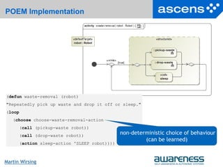 22Seite
Martin Wirsing
POEM Implementation
(defun waste-removal (robot)
"Repeatedly pick up waste and drop it off or sleep."
(loop
(choose choose-waste-removal-action
(call (pickup-waste robot))
(call (drop-waste robot))
(action sleep-action 'SLEEP robot))))
non-deterministic choice of behaviour
(can be learned)
 