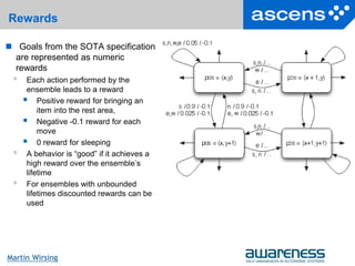 24Seite
Martin Wirsing
Rewards
 Goals from the SOTA specification
are represented as numeric
rewards
 Each action performed by the
ensemble leads to a reward
 Positive reward for bringing an
item into the rest area,
 Negative -0.1 reward for each
move
 0 reward for sleeping
 A behavior is “good” if it achieves a
high reward over the ensemble’s
lifetime
 For ensembles with unbounded
lifetimes discounted rewards can be
used
 