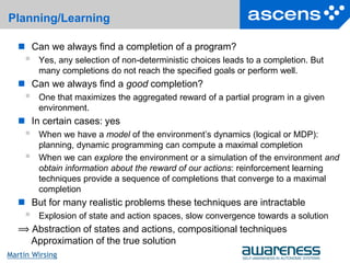 26Seite
Martin Wirsing
Planning/Learning
 Can we always find a completion of a program?
 Yes, any selection of non-deterministic choices leads to a completion. But
many completions do not reach the specified goals or perform well.
 Can we always find a good completion?
 One that maximizes the aggregated reward of a partial program in a given
environment.
 In certain cases: yes
 When we have a model of the environment’s dynamics (logical or MDP):
planning, dynamic programming can compute a maximal completion
 When we can explore the environment or a simulation of the environment and
obtain information about the reward of our actions: reinforcement learning
techniques provide a sequence of completions that converge to a maximal
completion
 But for many realistic problems these techniques are intractable
 Explosion of state and action spaces, slow convergence towards a solution
⟹ Abstraction of states and actions, compositional techniques
Approximation of the true solution
 
