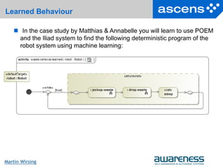 27Seite
Martin Wirsing
Learned Behaviour
 In the case study by Matthias & Annabelle you will learn to use POEM
and the Iliad system to find the following deterministic program of the
robot system using machine learning:
 