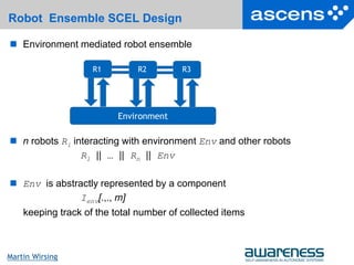30Seite
Martin Wirsing
Robot Ensemble SCEL Design
 n robots Ri interacting with environment Env and other robots
R1 || … || Rn || Env
 Env is abstractly represented by a component
Ienv[.,., m]
keeping track of the total number of collected items
 Environment mediated robot ensemble
Environment
R1 R2 R3
 