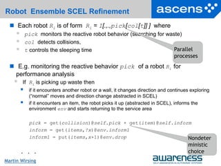 31Seite
Martin Wirsing
Robot Ensemble SCEL Refinement
 Each robot Ri is of form Ri = I[.,.,pick[col[t]] ] where
 pick monitors the reactive robot behavior (searching for waste)
 col detects collisions,
 t controls the sleeping time
 E.g. monitoring the reactive behavior pick of a robot Ri for
performance analysis
 If Ri is picking up waste then
 if it encounters another robot or a wall, it changes direction and continues exploring
(“normal” moves and direction change abstracted in SCEL)
 if it encounters an item, the robot picks it up (abstracted in SCEL), informs the
environment env and starts returning to the service area
pick = get(collision)@self.pick + get(item)@self.inform
inform = get(items,!x)@env.inform1
ínform1 = put(items,x+1)@env.drop
. . .
Parallel
processes
Nondeter
ministic
choice
 