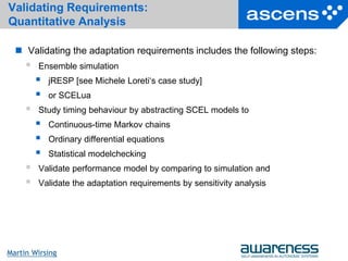 32Seite
Martin Wirsing
Validating Requirements:
Quantitative Analysis
 Validating the adaptation requirements includes the following steps:
 Ensemble simulation
 jRESP [see Michele Loreti‘s case study]
 or SCELua
 Study timing behaviour by abstracting SCEL models to
 Continuous-time Markov chains
 Ordinary differential equations
 Statistical modelchecking
 Validate performance model by comparing to simulation and
 Validate the adaptation requirements by sensitivity analysis
 