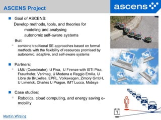 4Seite
Martin Wirsing
ASCENS Project
 Goal of ASCENS:
Develop methods, tools, and theories for
modeling and analysing
autonomic self-aware systems
that
 combine traditional SE approaches based on formal
methods with the flexibility of resources promised by
autonomic, adaptive, and self-aware systems
 Partners:
 LMU (Coordinator), U Pisa, U Firenze with ISTI Pisa,
Fraunhofer, Verimag, U Modena e Reggio Emilia, U
Libre de Bruxelles, EPFL, Volkswagen, Zimory GmbH,
U Limerick, Charles U Prague, IMT Lucca, Mobsya
 Case studies:
 Robotics, cloud computing, and energy saving e-
mobility
 