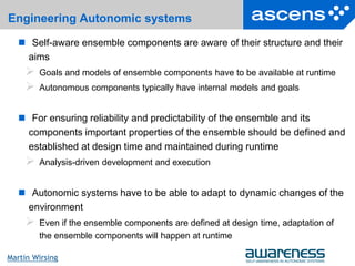 5Seite
Martin Wirsing
Engineering Autonomic systems
 Self-aware ensemble components are aware of their structure and their
aims
 Goals and models of ensemble components have to be available at runtime
 Autonomous components typically have internal models and goals
 For ensuring reliability and predictability of the ensemble and its
components important properties of the ensemble should be defined and
established at design time and maintained during runtime
 Analysis-driven development and execution
 Autonomic systems have to be able to adapt to dynamic changes of the
environment
 Even if the ensemble components are defined at design time, adaptation of
the ensemble components will happen at runtime
 