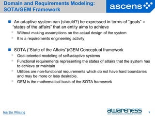 9Seite
Martin Wirsing
Domain and Requirements Modeling:
SOTA/GEM Framework
 An adaptive system can (should?) be expressed in terms of “goals” =
“states of the aﬀairs” that an entity aims to achieve
 Without making assumptions on the actual design of the system
 It is a requirements engineering activity
 SOTA (“State of the Affairs”)/GEM Conceptual framework
 Goal-oriented modeling of self-adaptive systems
 Functional requirements representing the states of aﬀairs that the system has
to achieve or maintain
 Utilities are non-functional requirements which do not have hard boundaries
and may be more or less desirable.
 GEM is the mathematical basis of the SOTA framework
9
 