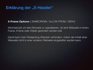 Erklärung der „X-Header“
X-Frame-Options: [ SAMEORIGIN / ALLOW-FROM / DENY] 
 
Wird benutzt um dem Browser zu signalisieren, ob eine Webseite in einem
Frame, iFrame oder Objekt gerendert werden soll.
Damit kann man Clickjacking Attacken verhindern, indem der Inhalt einer
Webseite nicht in einer anderen Webseite eingebettet werden kann.
 
