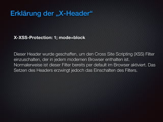 Erklärung der „X-Header“
X-XSS-Protection: 1; mode=block
 
Dieser Header wurde geschaffen, um den Cross Site Scripting (XSS) Filter
einzuschalten, der in jedem modernen Browser enthalten ist. 
Normalerweise ist dieser Filter bereits per default im Browser aktiviert. Das
Setzen des Headers erzwingt jedoch das Einschalten des Filters.
 