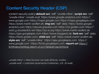 Content Security Header (CSP)
content-security-policy:default-src 'self' 'unsafe-inline'; script-src 'self'
'unsafe-inline' 'unsafe-eval' https://www.google-analytics.com https://
www.google.com https://maps.google.com https://maps.googleapis.com
https://piwik.martin-wolfert.de; img-src 'self' data: https://www.google-
analytics.com https://secure.gravatar.com https://csi.gstatic.com https://
stats.g.doubleclick.net https://ps.w.org https://piwik.martin-wolfert.de
https://ajax.googleapis.com https://www.bloggerei.de; font-src 'self' data:
https://fonts.gstatic.com; child-src 'self' https://piwik.martin-wolfert.de;
style-src 'self' 'unsafe-inline' https://ajax.googleapis.com https://
www.google.com https://fonts.googleapis.com; report-uri https://
lichttraeumerblog.report-uri.io/r/default/csp/enforce
„unsafe-inline“ = inline Sourcen wie style attribute, onclick …  
„unsafe-eval“ = unsichere dynamische Funktionen, z.B. JS eval()  
 