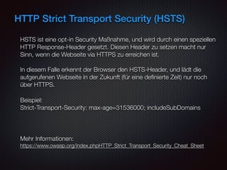 HTTP Strict Transport Security (HSTS)
HSTS ist eine opt-in Security Maßnahme, und wird durch einen speziellen
HTTP Response-Header gesetzt. Diesen Header zu setzen macht nur
Sinn, wenn die Webseite via HTTPS zu erreichen ist.  
 
In diesem Falle erkennt der Browser den HSTS-Header, und lädt die
aufgerufenen Webseite in der Zukunft (für eine deﬁnierte Zeit) nur noch
über HTTPS.
Beispiel:  
Strict-Transport-Security: max-age=31536000; includeSubDomains
Mehr Informationen:  
https://www.owasp.org/index.phpHTTP_Strict_Transport_Security_Cheat_Sheet
 