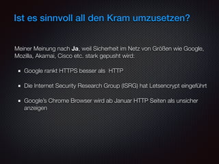 Ist es sinnvoll all den Kram umzusetzen?
Meiner Meinung nach Ja, weil Sicherheit im Netz von Größen wie Google,
Mozilla, Akamai, Cisco etc. stark gepusht wird:
Google rankt HTTPS besser als HTTP
Die Internet Security Research Group (ISRG) hat Letsencrypt eingeführt
Google’s Chrome Browser wird ab Januar HTTP Seiten als unsicher
anzeigen
 