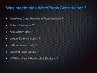 Was macht eine WordPress Seite sicher ?
WordPress Core, Theme und Plugin Updates ?
Sichere Passwörter ?
Kein „admin“ User ?
Uniquer Datenbankpreﬁx ?
Salts in der wp-conﬁg ?
Backend-Login via SSL ?
HTTPS und ein A-Ranking bei SSL-Labs ?
 