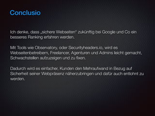 Conclusio
Ich denke, dass „sichere Webseiten“ zukünftig bei Google und Co ein
besseres Ranking erfahren werden.
Mit Tools wie Observatory, oder Securityheaders.io, wird es
Webseitenbetreibern, Freelancer, Agenturen und Admins leicht gemacht,
Schwachstellen aufzuzeigen und zu ﬁxen.
Dadurch wird es einfacher, Kunden den Mehraufwand in Bezug auf
Sicherheit seiner Webpräsenz näherzubringen und dafür auch entlohnt zu
werden.
 
