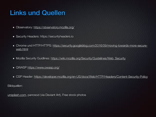 Links und Quellen
Observatory: https://observatory.mozilla.org/
Security Headers: https://securityheaders.io
Chrome und HTTP/HTTPS: https://security.googleblog.com/2016/09/moving-towards-more-secure-
web.html
Mozilla Security Guidlines: https://wiki.mozilla.org/Security/Guidelines/Web_Security
QWASP https://www.owasp.org/
CSP Header: https://developer.mozilla.org/en-US/docs/Web/HTTP/Headers/Content-Security-Policy
Bildquellen:
unsplash.com, panosozi (via Deviant Art), Free stock photos
 