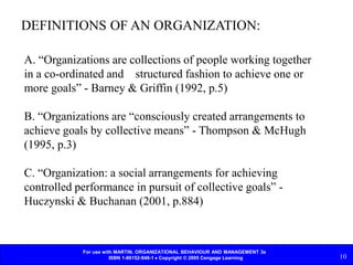 For use with MARTIN, ORGANIZATIONAL BEHAVIOUR AND MANAGEMENT 3e
ISBN 1-86152-948-1  Copyright © 2005 Cengage Learning 10
DEFINITIONS OF AN ORGANIZATION:
A. “Organizations are collections of people working together
in a co-ordinated and structured fashion to achieve one or
more goals” - Barney & Griffin (1992, p.5)
B. “Organizations are “consciously created arrangements to
achieve goals by collective means” - Thompson & McHugh
(1995, p.3)
C. “Organization: a social arrangements for achieving
controlled performance in pursuit of collective goals” -
Huczynski & Buchanan (2001, p.884)
 