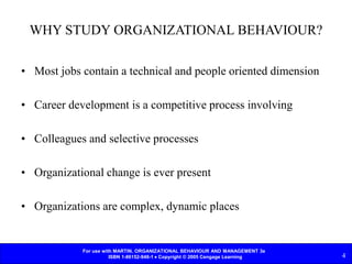 For use with MARTIN, ORGANIZATIONAL BEHAVIOUR AND MANAGEMENT 3e
ISBN 1-86152-948-1  Copyright © 2005 Cengage Learning 4
WHY STUDY ORGANIZATIONAL BEHAVIOUR?
• Most jobs contain a technical and people oriented dimension
• Career development is a competitive process involving
• Colleagues and selective processes
• Organizational change is ever present
• Organizations are complex, dynamic places
 