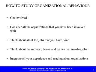 For use with MARTIN, ORGANIZATIONAL BEHAVIOUR AND MANAGEMENT 3e
ISBN 1-86152-948-1  Copyright © 2005 Cengage Learning 5
HOW TO STUDY ORGANIZATIONAL BEHAVIOUR
• Get involved
• Consider all the organizations that you have been involved
with
• Think about all of the jobs that you have done
• Think about the movies , books and games that involve jobs
• Integrate all your experience and reading about organizations
 