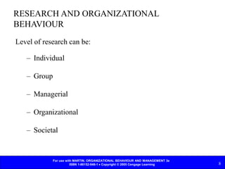 For use with MARTIN, ORGANIZATIONAL BEHAVIOUR AND MANAGEMENT 3e
ISBN 1-86152-948-1  Copyright © 2005 Cengage Learning 8
RESEARCH AND ORGANIZATIONAL
BEHAVIOUR
Level of research can be:
– Individual
– Group
– Managerial
– Organizational
– Societal
 