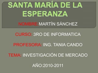 NOMBRE:MARTÍN SÁNCHEZ CURSO: 3RO DE INFORMATICA PROFESORA: ING. TANIA CANDO TEMA: INVESTIGACIÓN DE MERCADO AÑO:2010-2011 SANTA MARÍA DE LA ESPERANZA 