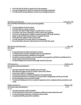  Print and mail all checks to vendors for invoice payment
 Use accounting software (SAP) to conduct all accounting transactions
 Use Microsoftexcel spreadsheets toassist in accounting transactions
Heidelberg Distributing Columbus, OH
Beerand Wine Distribution center(accounts payable) 08/14-
5/15
 Contact suppliers on invoice issues
 Calculate taxes on various products
 Calculate and adjust freight charges on productthat is received
 Used three way invoice matching to confirm orders from suppliers
 Generate receiving reports using the computer program VIP verify inventory
 Apply credit and debit memorandums tosuppliers accounts
 Field calls from suppliers with account issues
 Provide statement of accounts reports tomanagement
 Reconciled daily sales and credit purchases for end of the day report
M.A. Hoops and Associates Lima, OH
CPA Firm 07/13 –
09/13
 Prepared businesses federaland state tax returns
 Tracked business activities using Microsoft excel spreadsheets
 Created assetdepreciation schedules forbusinesses
 Handled accounts receivables, accounts payables, tax preparation and bank reconciliations for a
small company (Universal Lettering)
 Verified exemptions for businesses through research of tax laws
DTR Industries Bluffton, OH
Automotive parts manufacturer 07/04 –
04/10
 Operated industrial vehicles (forklift and reach truck)
 Manufactured engine mounts for Honda, Toyota, Ford , Nissan
 Supervised a shift of 12 employees
 Generated production schedules during hours of manufacturing
 Performed maintenance on machinery (conveyor belts, cooling system, ban bury,roll mill)
 Monitored gauges toensure productquality
 Trained new employees on how to operate equipment and on company policies, procedures, and
safety
Phillip Displays Co. Ottawa, OH
Televisiontube manufacturer 1/00 –
12/02
 Operated industrial vehicles (forklift )
 Constructed picture tubes used tomanufacture different brands of television sets
 Performed quality inspections on television picture tubes
 Completed all shift quotas before deadlines
 