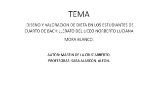 TEMA
DISENO Y VALORACION DE DIETA EN LOS ESTUDIANTES DE
CUARTO DE BACHILLERATO DEL LICEO NORBERTO LUCIANA
MORA BLANCO.
AUTOR: MARTIN DE LA CRUZ ARBERTO.
PROFESORAS: SARA ALARCON ALFON.
 