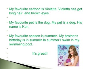  My favourite cartoon is Violetta. Violetta has got
  long hair and brown eyes.
  
 My favourite pet is the dog. My pet is a dog. His

  name is Kun.
  
 My favourite season is summer. My brother’s

  birthday is in summer In summer I swim in my
  swimming pool.
  
                  It’s great!!
  
 