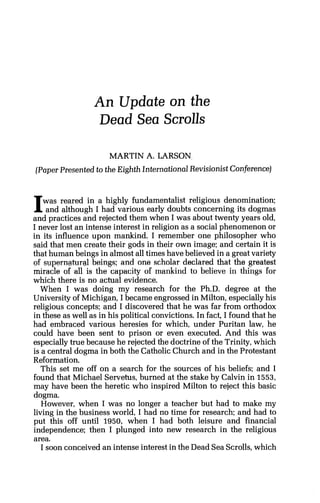 An Update on the
Dead Sea Scrolls
MARTIN A. LARSON
(Paper Presented to the Eighth International Revisionist Conference]
Iwas reared in a highly fundamentalist religious denomination;
and although I had various early doubts concerning its dogmas
and practices and rejected them when I was about twenty years old.
I never lost an intense interest in religion as a social phenomenon or
in its influence upon mankind. I remember one philosopher who
said that men create their gods in their own image; and certain it is
that human beings in almost all times have believed in a great variety
of supernatural beings; and one scholar declared that the greatest
miracle of all is the-capacity of mankind to believe in things for
which there is no actual evidence.
When I was doing my research for the Ph.D. degree at the
University of Michigan, I became engrossed in Milton, especially his
religious concepts; and I discovered that he was far from orthodox
in these as well as in his political convictions. In fact, I found that he
had embraced various heresies for which, under Puritan law, he
could have been sent to prison or even executed. And this was
especially true because he rejected the doctrine of the Trinity, which
is a central dogma in both the Catholic Church and in the Protestant
Reformation.
This set me off on a search for the sources of his beliefs; and I
found that Michael Servetus, burned at the stake by Calvin in 1553,
may have been the heretic who inspired Milton to reject this basic
dogma.
However, when I was no longer a teacher but had to make my
living in the business world, I had no time for research; and had to
put this off until 1950, when I had both leisure and financial
independence; then I plunged into new research in the religious
area.
I soon conceived an intense interest in the Dead Sea Scrolls, which
 