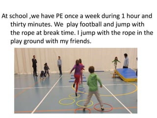 At school ,we have PE once a week during 1 hour and
thirty minutes. We play football and jump with
the rope at break time. I jump with the rope in the
play ground with my friends.
 