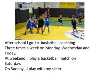 After school I go to basketball coaching
Three times a week on Monday, Wednesday and
Friday.
At weekend, I play a basketball match on
Saturday.
On Sunday , I play with my sister.
 